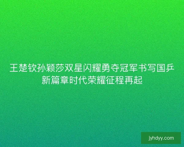 王楚钦孙颖莎双星闪耀勇夺冠军书写国乒新篇章时代荣耀征程再起
