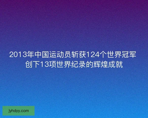 2013年中国运动员斩获124个世界冠军 创下13项世界纪录的辉煌成就