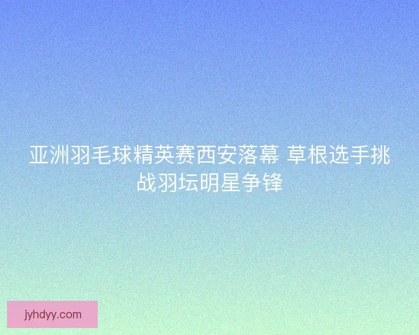亚洲羽毛球精英赛西安落幕 草根选手挑战羽坛明星争锋