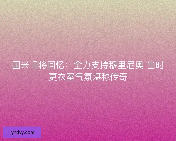 国米旧将回忆：全力支持穆里尼奥 当时更衣室气氛堪称传奇