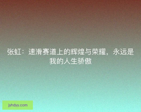 张虹：速滑赛道上的辉煌与荣耀，永远是我的人生骄傲