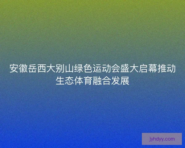 安徽岳西大别山绿色运动会盛大启幕推动生态体育融合发展