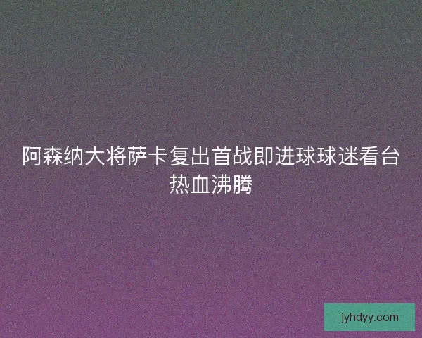阿森纳大将萨卡复出首战即进球球迷看台热血沸腾