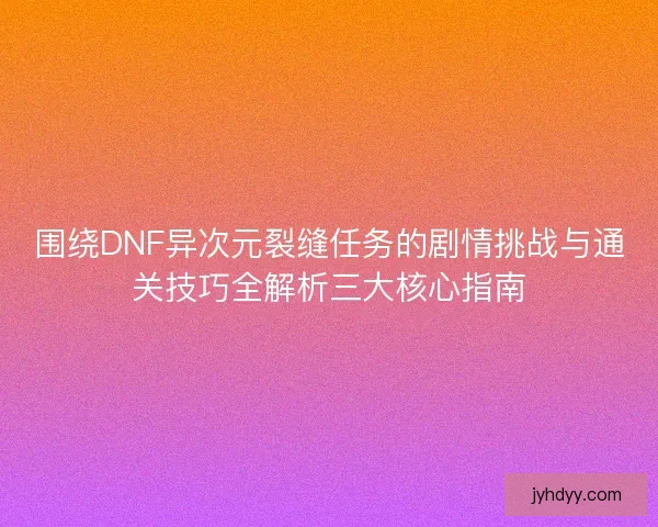围绕DNF异次元裂缝任务的剧情挑战与通关技巧全解析三大核心指南